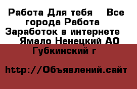 Работа Для тебя  - Все города Работа » Заработок в интернете   . Ямало-Ненецкий АО,Губкинский г.